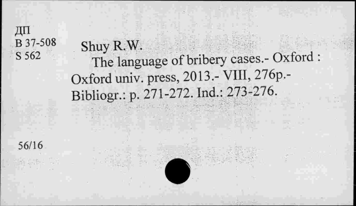 ﻿jjn
B 37-508
S562
Shuy R.W.
The language of bribery cases.- Oxford : Oxford univ. press, 2013.- VIII, 276p.-Bibliogr.: p. 271-272. Ind.: 273-276.
56/16